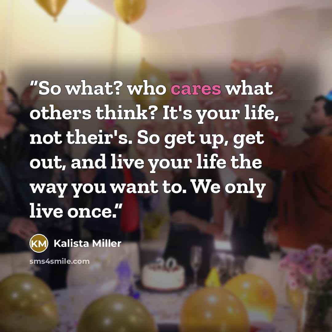 “So what? who cares what others think? It's your life, not their's. So get up, get out, and live your life the way you want to. We only live once.” quote by Kalista Miller