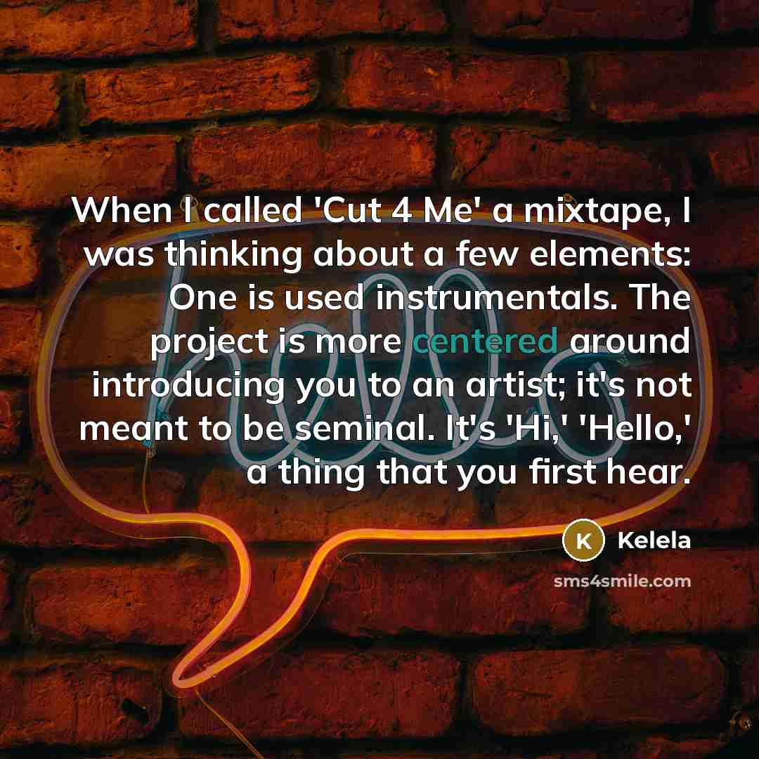 “When I called 'Cut 4 Me' a mixtape, I was thinking about a few elements: One is used instrumentals. The project is more centered around introducing you to an artist; it's not meant to be seminal. It's 'Hi,' 'Hello,' a thing that you first hear.” quote by Kelela