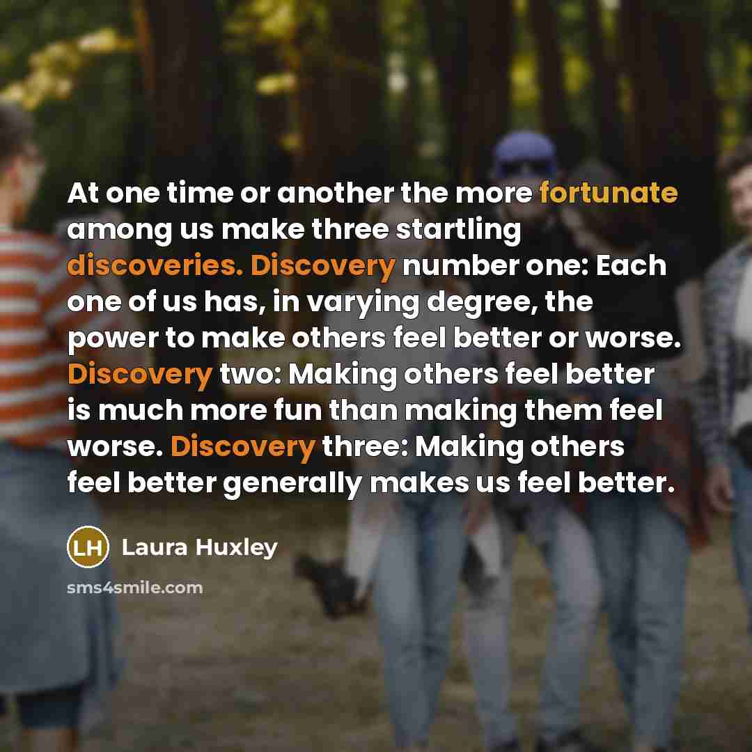 “At one time or another the more fortunate among us make three startling discoveries. Discovery number one: Each one of us has, in varying degree, the power to make others feel better or worse. Discovery two: Making others feel better is much more fun than making them feel worse. Discovery three…” quote by Laura Huxley