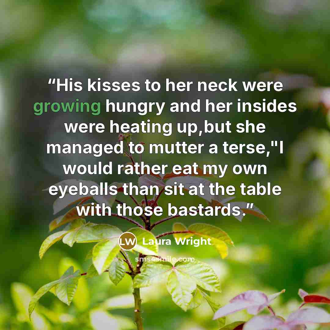 “His kisses to her neck were growing hungry and her insides were heating up,but she managed to mutter a terse,"I would rather eat my own eyeballs than sit at the table with those bastards.” quote by Laura Wright