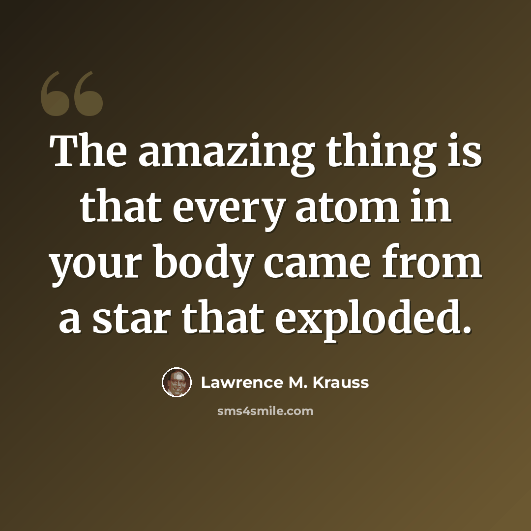 “The amazing thing is that every atom in your body came from a star that exploded.” quote by Lawrence M. Krauss