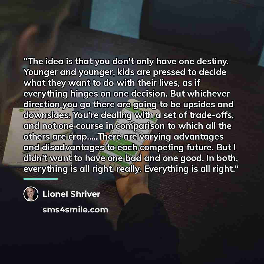 “The idea is that you don't only have one destiny. Younger and younger, kids are pressed to decide what they want to do with their lives, as if everything hinges on one decision. But whichever direction you go there are going to be upsides and downsides. You're dealing with a set of trade-offs, and…” quote by Lionel Shriver