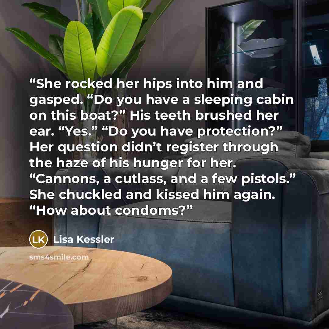 “She rocked her hips into him and gasped. “Do you have a sleeping cabin on this boat?” His teeth brushed her ear. “Yes.” “Do you have protection?” Her question didn’t register through the haze of his hunger for her. “Cannons, a cutlass, and a few pistols.” She chuckled and kissed him again. “How…” quote by Lisa Kessler