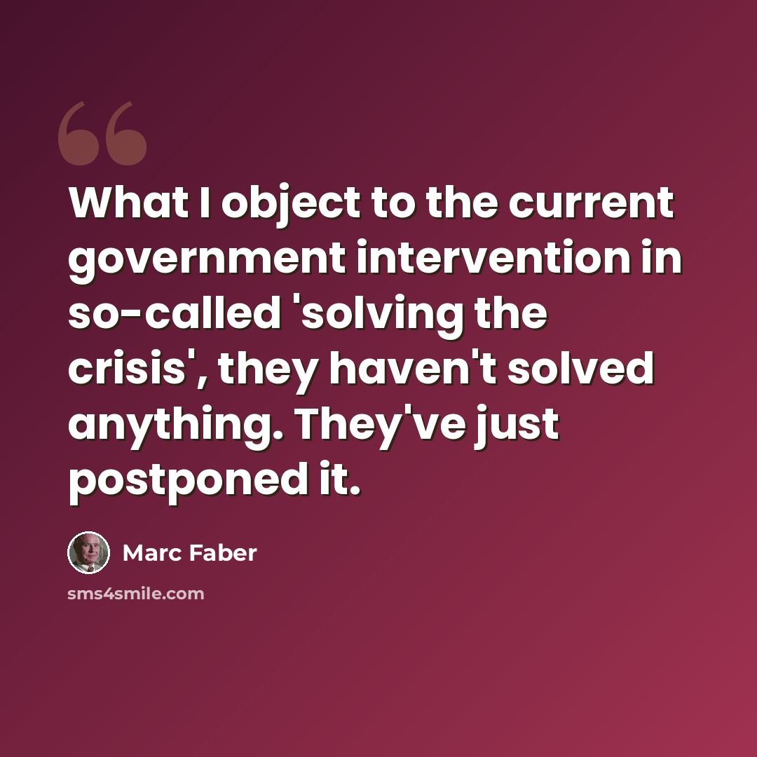 “What I object to the current government intervention in so-called 'solving the crisis', they haven't solved anything. They've just postponed it.” quote by Marc Faber