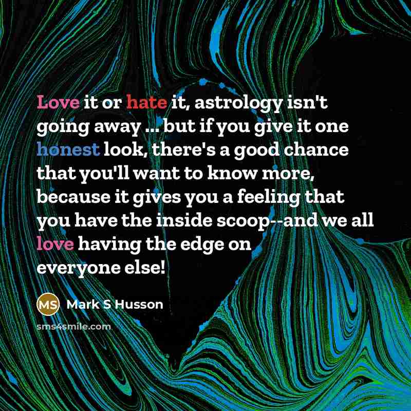 “Love it or hate it, astrology isn't going away ... but if you give it one honest look, there's a good chance that you'll want to know more, because it gives you a feeling that you have the inside scoop--and we all love having the edge on everyone else!” quote by Mark S Husson