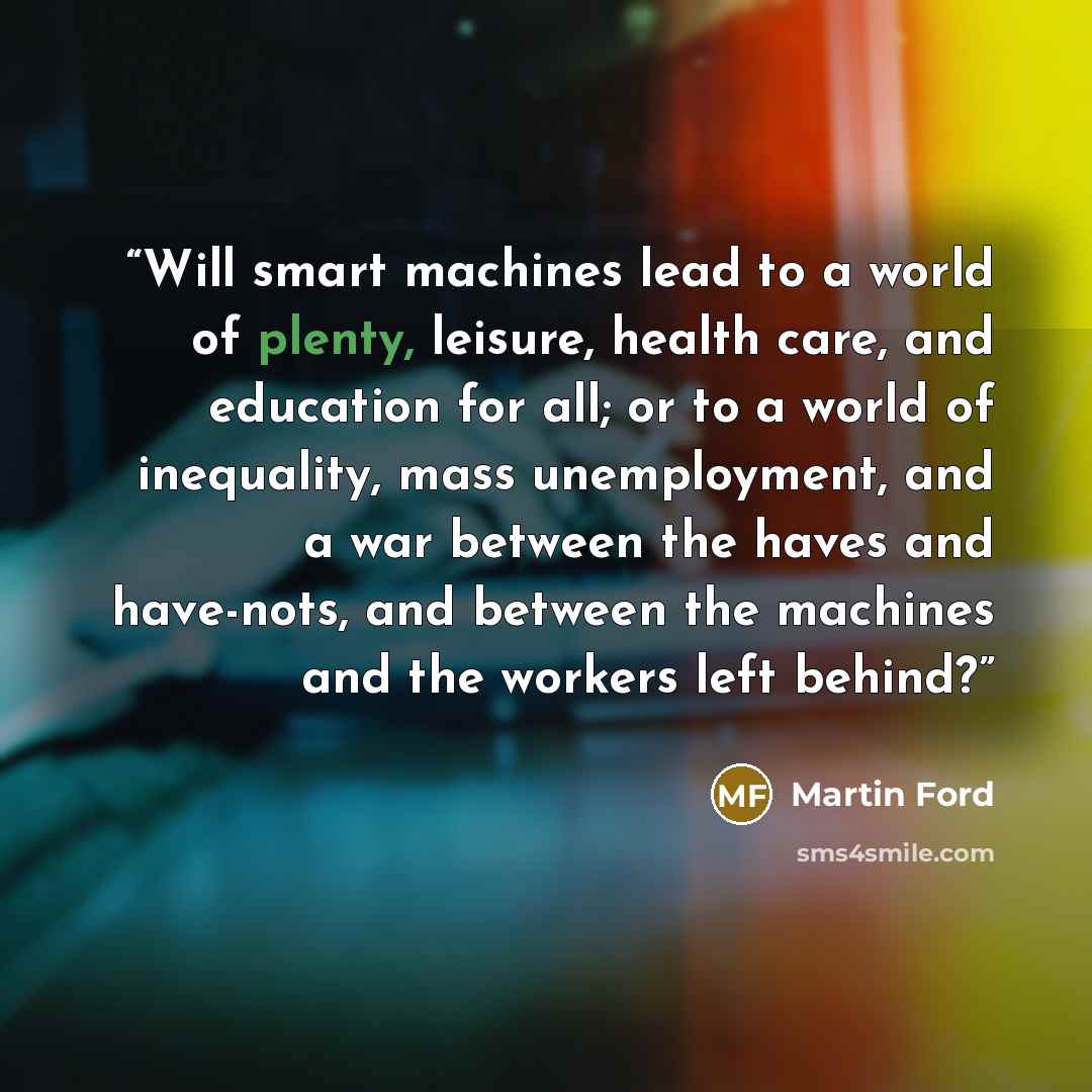 “Will smart machines lead to a world of plenty, leisure, health care, and education for all; or to a world of inequality, mass unemployment, and a war between the haves and have-nots, and between the machines and the workers left behind?” quote by Martin Ford