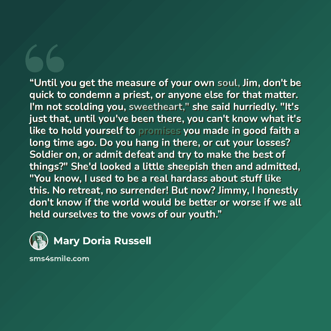 “Until you get the measure of your own soul, Jim, don't be quick to condemn a priest, or anyone else for that matter. I'm not scolding you, sweetheart," she said hurriedly. "It's just that, until you've been there, you can't know what it's like to hold yourself to promises you made in good faith a…” quote by Mary Doria Russell