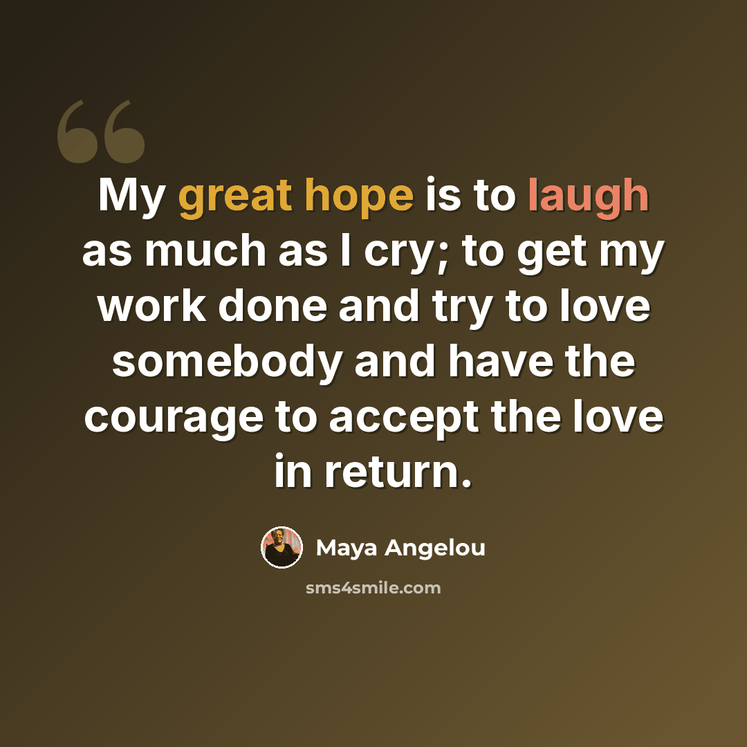 “My great hope is to laugh as much as I cry; to get my work done and try to love somebody and have the courage to accept the love in return.” quote by Maya Angelou
