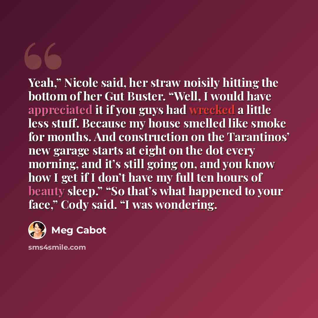 “Yeah,” Nicole said, her straw noisily hitting the bottom of her Gut Buster. “Well, I would have appreciated it if you guys had wrecked a little less stuff. Because my house smelled like smoke for months. And construction on the Tarantinos’ new garage starts at eight on the dot every morning, and…” quote by Meg Cabot