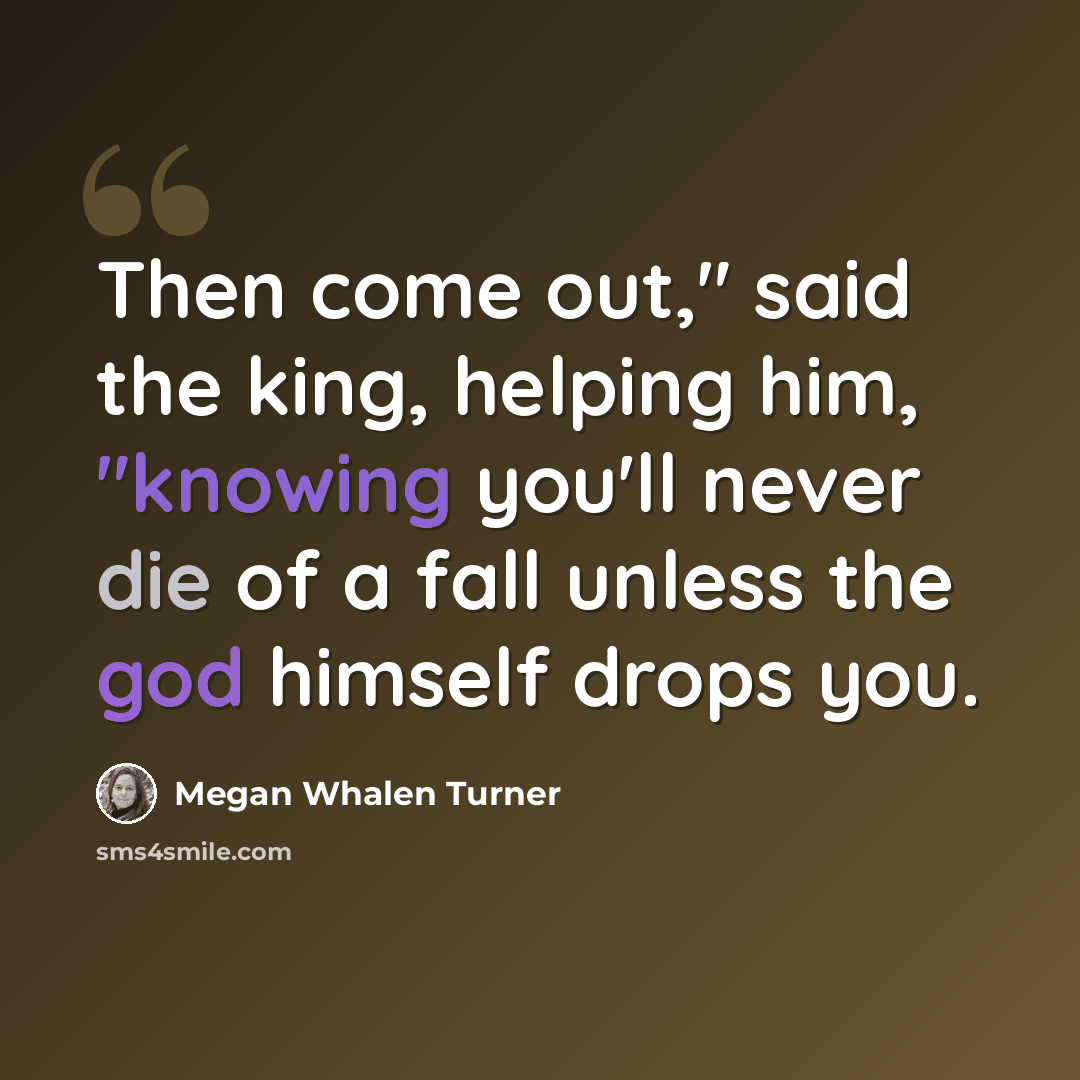 “Then come out," said the king, helping him, "knowing you'll never die of a fall unless the god himself drops you.” quote by Megan Whalen Turner