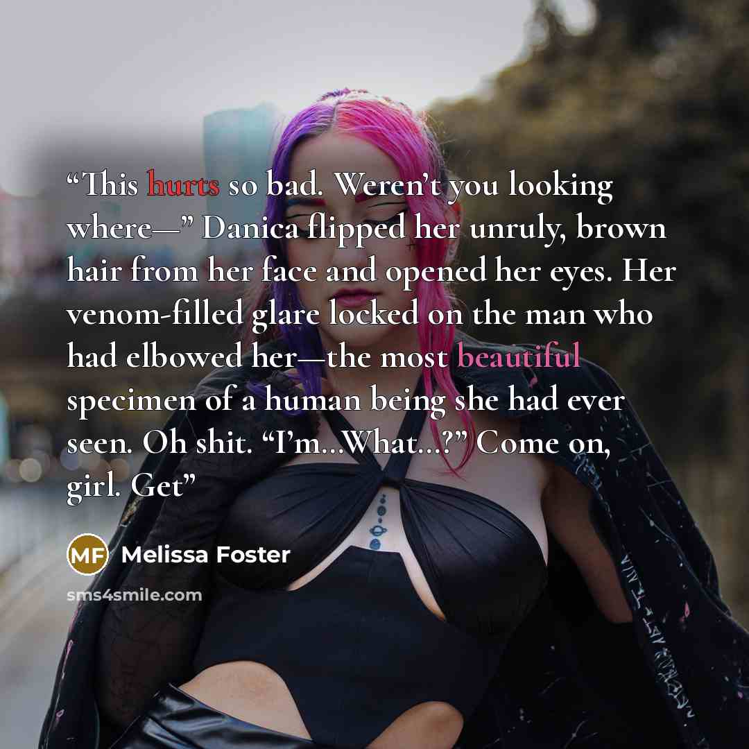 “This hurts so bad. Weren’t you looking where—” Danica flipped her unruly, brown hair from her face and opened her eyes. Her venom-filled glare locked on the man who had elbowed her—the most beautiful specimen of a human being she had ever seen. Oh shit. “I’m…What…?” Come on, girl. Get” quote by Melissa Foster