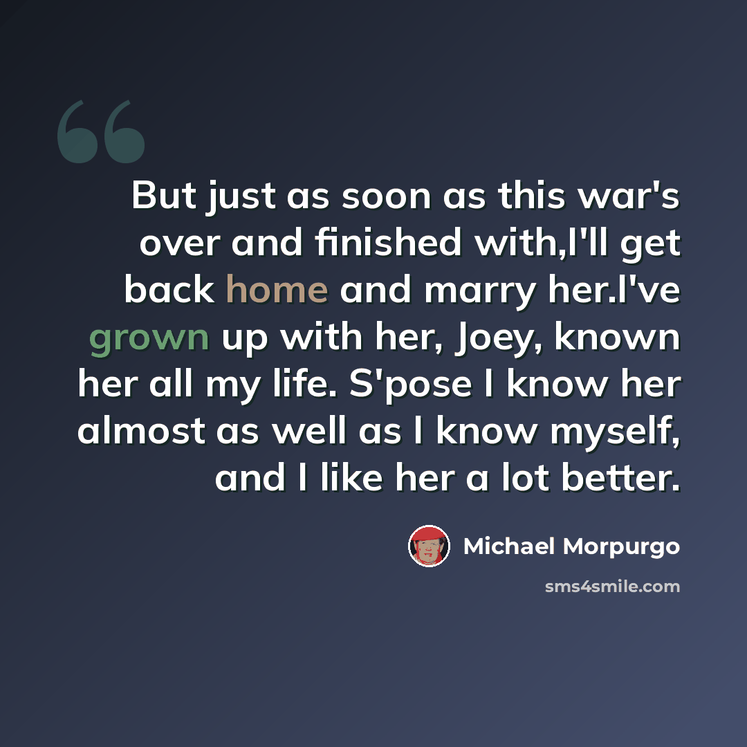 “But just as soon as this war's over and finished with,I'll get back home and marry her.I've grown up with her, Joey, known her all my life. S'pose I know her almost as well as I know myself, and I like her a lot better.” quote by Michael Morpurgo