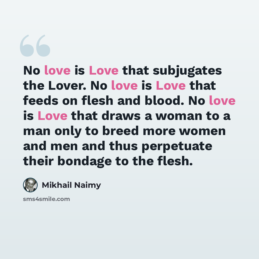 “No love is Love that subjugates the Lover. No love is Love that feeds on flesh and blood. No love is Love that draws a woman to a man only to breed more women and men and thus perpetuate their bondage to the flesh.” quote by Mikhail Naimy