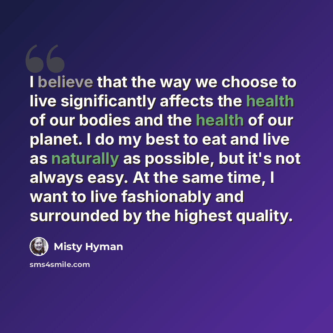 “I believe that the way we choose to live significantly affects the health of our bodies and the health of our planet. I do my best to eat and live as naturally as possible, but it's not always easy. At the same time, I want to live fashionably and surrounded by the highest quality.” quote by Misty Hyman