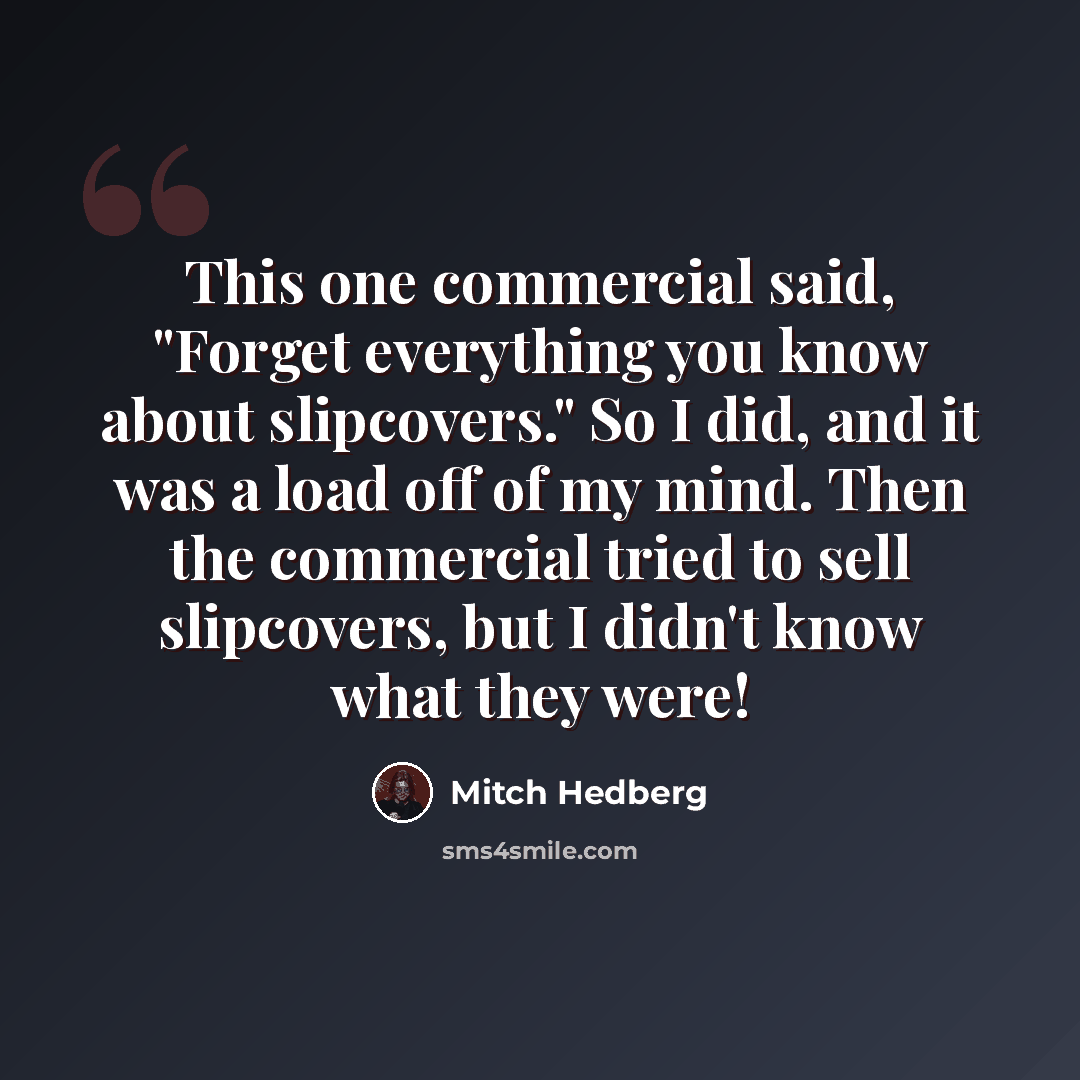 “This one commercial said, "Forget everything you know about slipcovers." So I did, and it was a load off of my mind. Then the commercial tried to sell slipcovers, but I didn't know what they were!” quote by Mitch Hedberg
