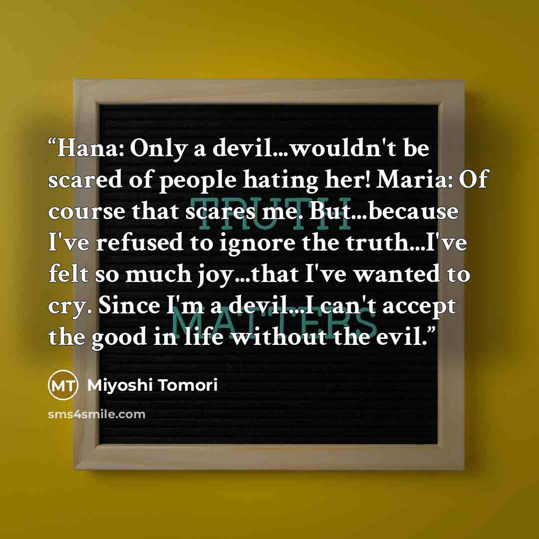 “Hana: Only a devil...wouldn't be scared of people hating her! Maria: Of course that scares me. But...because I've refused to ignore the truth...I've felt so much joy...that I've wanted to cry. Since I'm a devil...I can't accept the good in life without the evil.” quote by Miyoshi Tomori