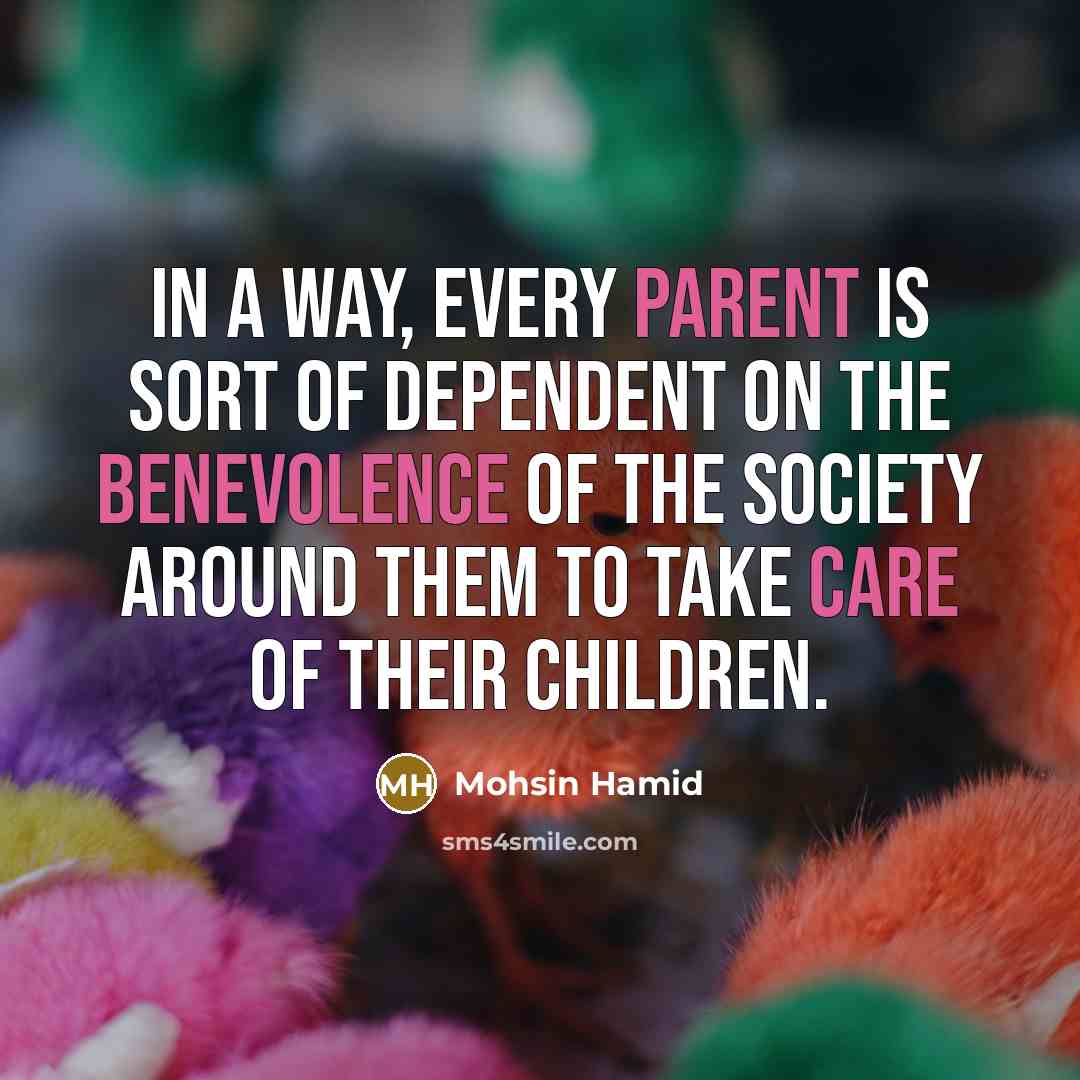 “In a way, every parent is sort of dependent on the benevolence of the society around them to take care of their children.” quote by Mohsin Hamid