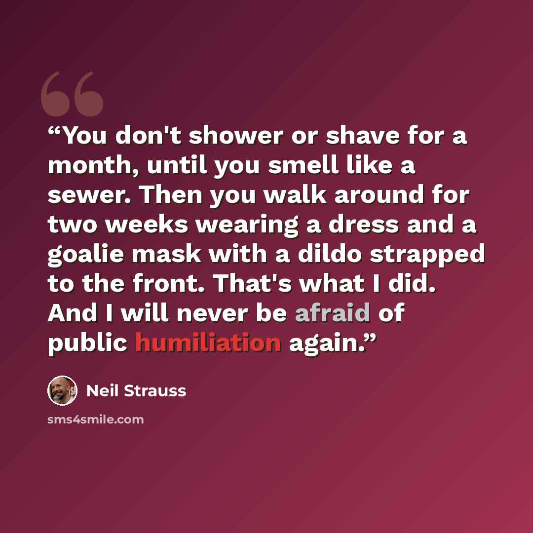 “You don't shower or shave for a month, until you smell like a sewer. Then you walk around for two weeks wearing a dress and a goalie mask with a dildo strapped to the front. That's what I did. And I will never be afraid of public humiliation again.” quote by Neil Strauss