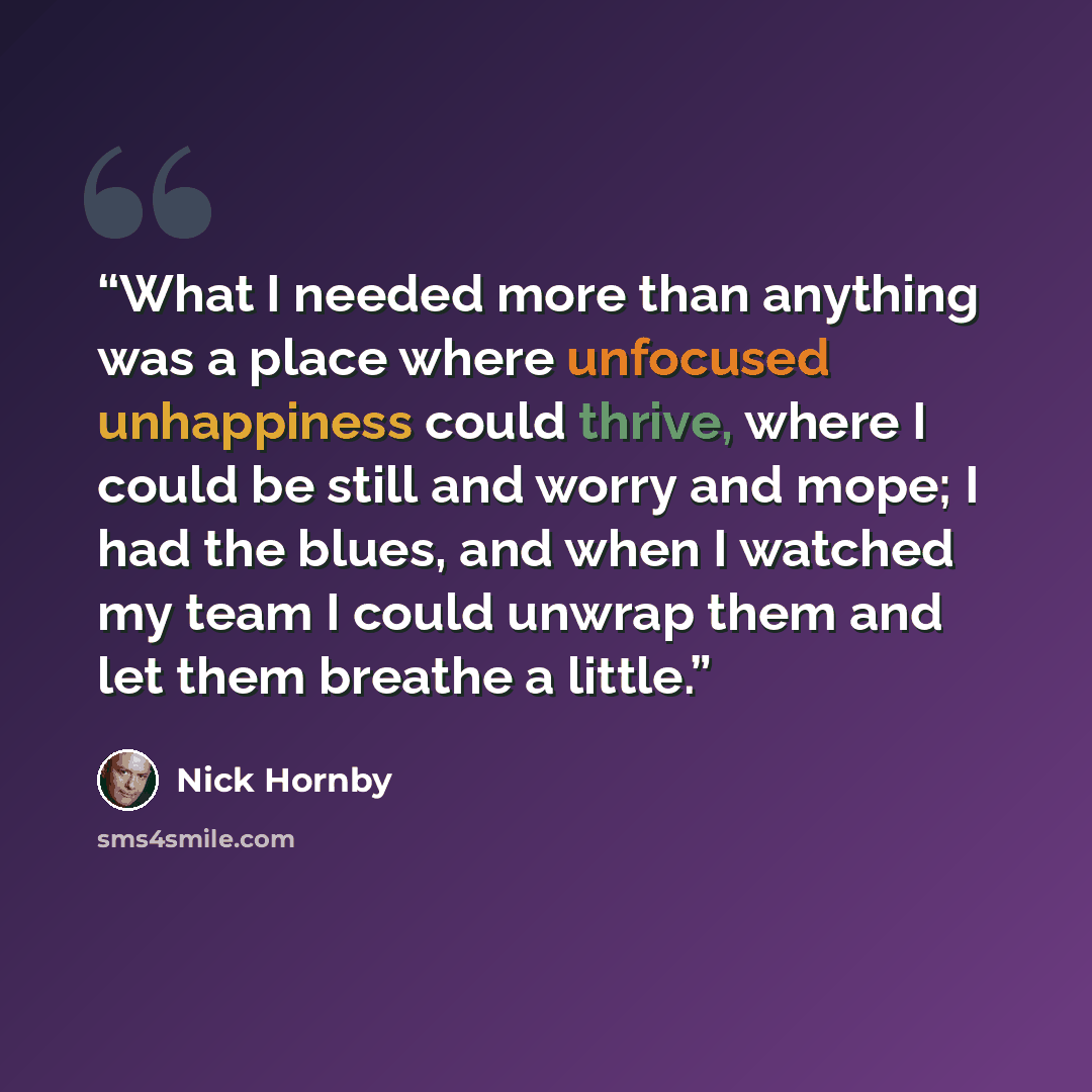 “What I needed more than anything was a place where unfocused unhappiness could thrive, where I could be still and worry and mope; I had the blues, and when I watched my team I could unwrap them and let them breathe a little.” quote by Nick Hornby