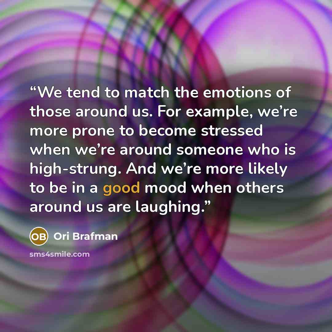 “We tend to match the emotions of those around us. For example, we’re more prone to become stressed when we’re around someone who is high-strung. And we’re more likely to be in a good mood when others around us are laughing.” quote by Ori Brafman