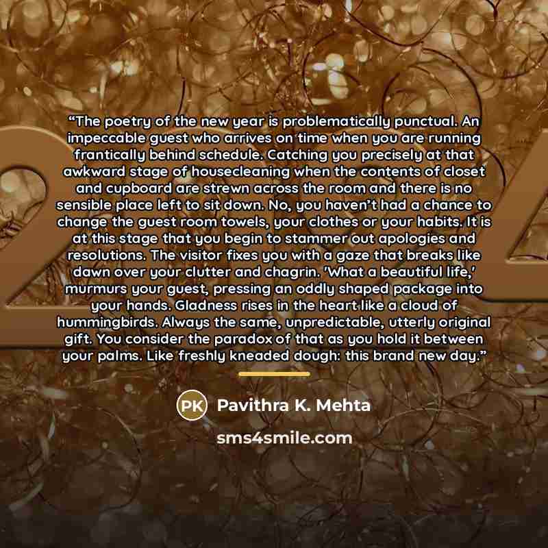 “The poetry of the new year is problematically punctual. An impeccable guest who arrives on time when you are running frantically behind schedule. Catching you precisely at that awkward stage of housecleaning when the contents of closet and cupboard are strewn across the room and there is no…” quote by Pavithra K. Mehta