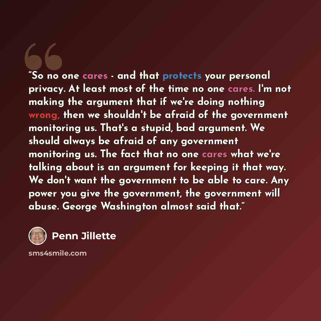 “So no one cares - and that protects your personal privacy. At least most of the time no one cares. I'm not making the argument that if we're doing nothing wrong, then we shouldn't be afraid of the government monitoring us. That's a stupid, bad argument. We should always be afraid of any government…” quote by Penn Jillette