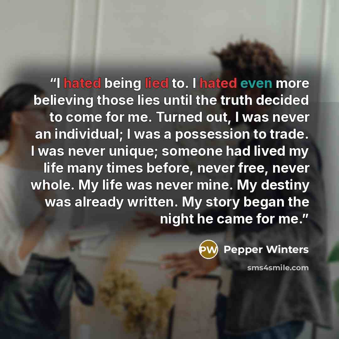 “I hated being lied to. I hated even more believing those lies until the truth decided to come for me. Turned out, I was never an individual; I was a possession to trade. I was never unique; someone had lived my life many times before, never free, never whole. My life was never mine. My destiny was…” quote by Pepper Winters