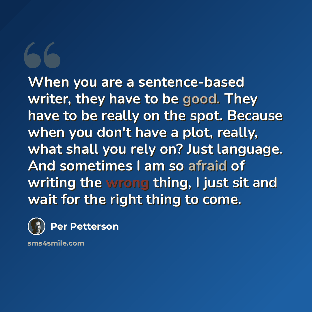 “When you are a sentence-based writer, they have to be good. They have to be really on the spot. Because when you don't have a plot, really, what shall you rely on? Just language. And sometimes I am so afraid of writing the wrong thing, I just sit and wait for the right thing to come.” quote by Per Petterson