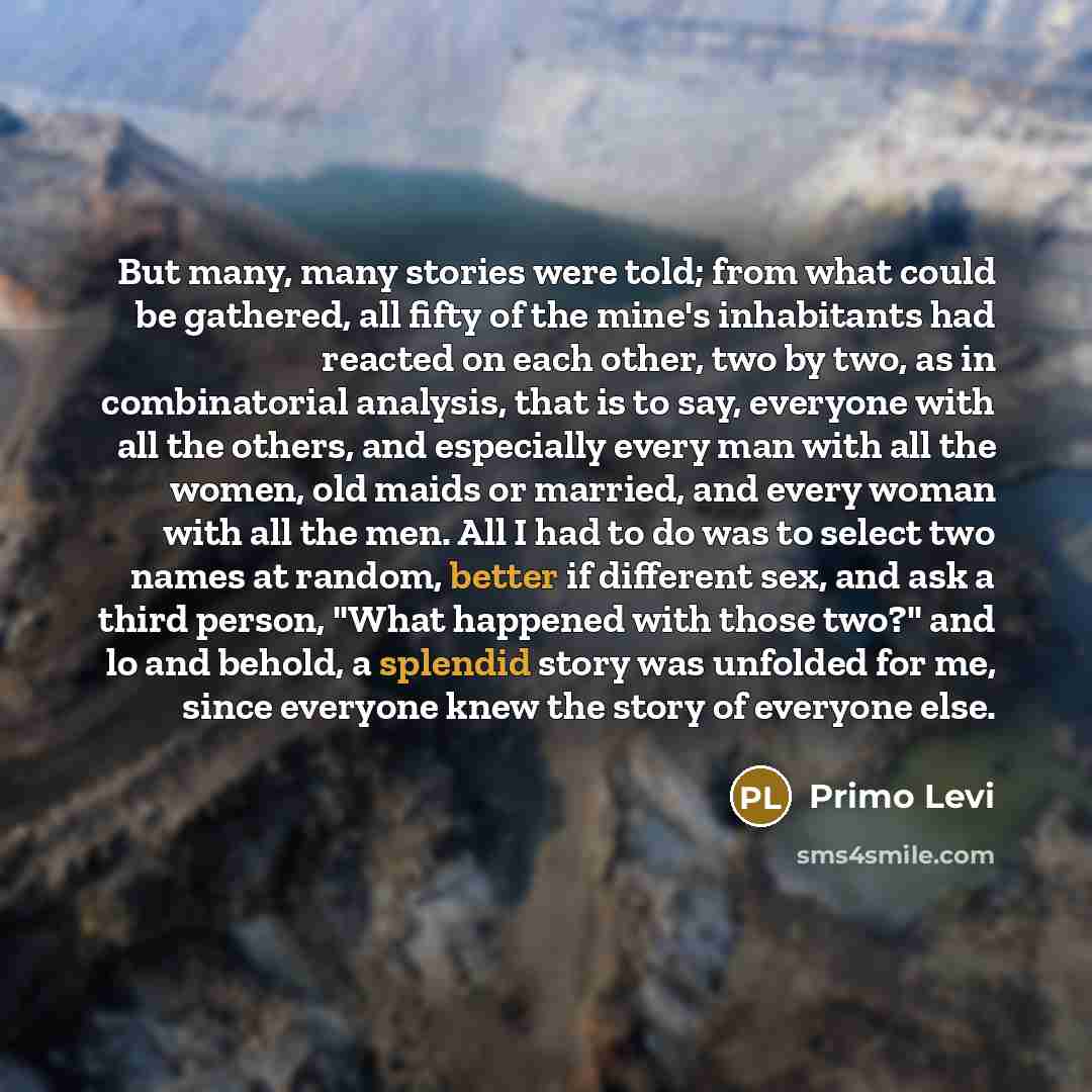 “But many, many stories were told; from what could be gathered, all fifty of the mine's inhabitants had reacted on each other, two by two, as in combinatorial analysis, that is to say, everyone with all the others, and especially every man with all the women, old maids or married, and every woman…” quote by Primo Levi