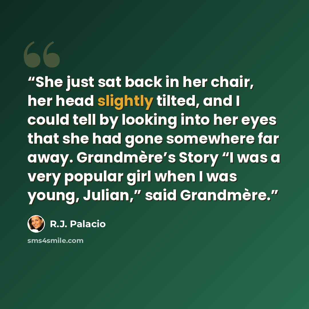 “She just sat back in her chair, her head slightly tilted, and I could tell by looking into her eyes that she had gone somewhere far away. Grandmère’s Story “I was a very popular girl when I was young, Julian,” said Grandmère.” quote by R.J. Palacio