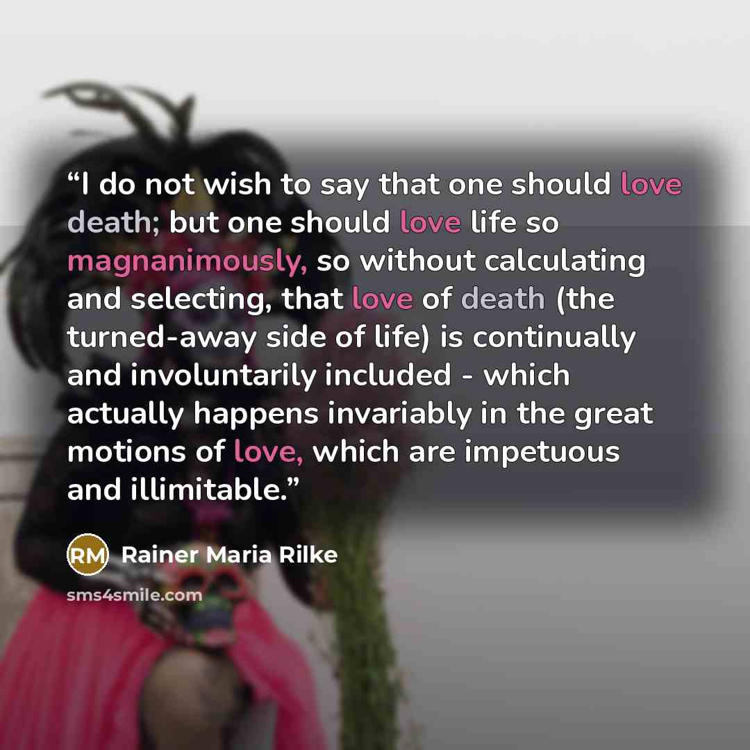 “I do not wish to say that one should love death; but one should love life so magnanimously, so without calculating and selecting, that love of death (the turned-away side of life) is continually and involuntarily included - which actually happens invariably in the great motions of love, which are…” quote by Rainer Maria Rilke