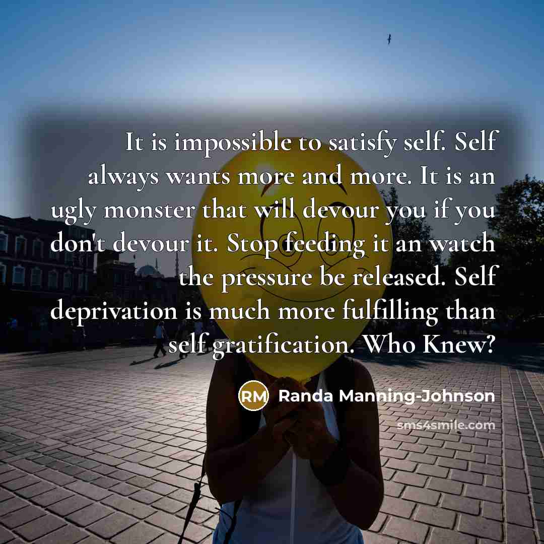 “It is impossible to satisfy self. Self always wants more and more. It is an ugly monster that will devour you if you don't devour it. Stop feeding it an watch the pressure be released. Self deprivation is much more fulfilling than self gratification. Who Knew?” quote by Randa Manning-Johnson