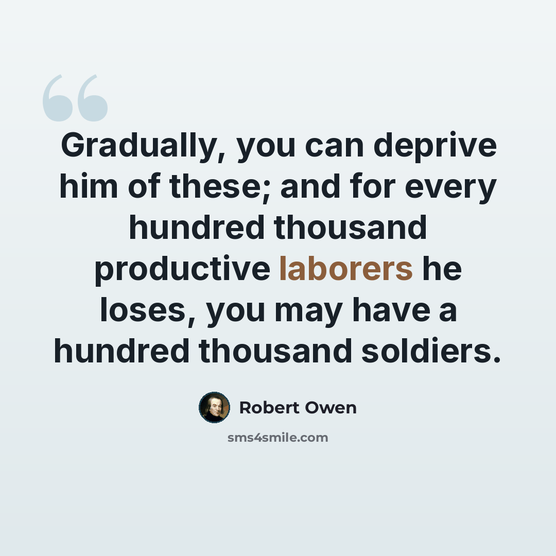 “Gradually, you can deprive him of these; and for every hundred thousand productive laborers he loses, you may have a hundred thousand soldiers.” quote by Robert Owen