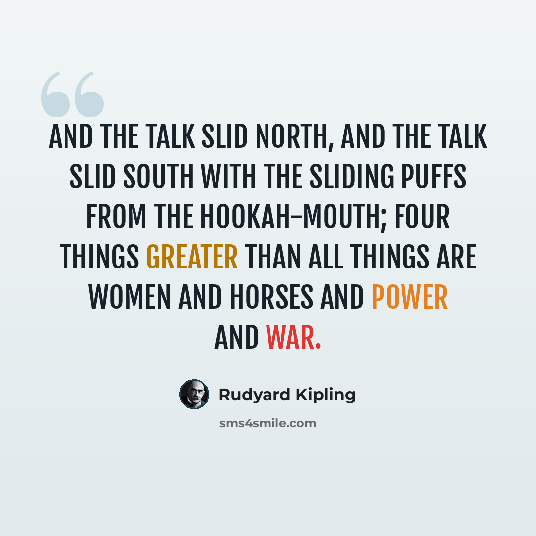 “And the talk slid north, and the talk slid south With the sliding puffs from the hookah-mouth; Four things greater than all things are Women and Horses and Power and War.” quote by Rudyard Kipling