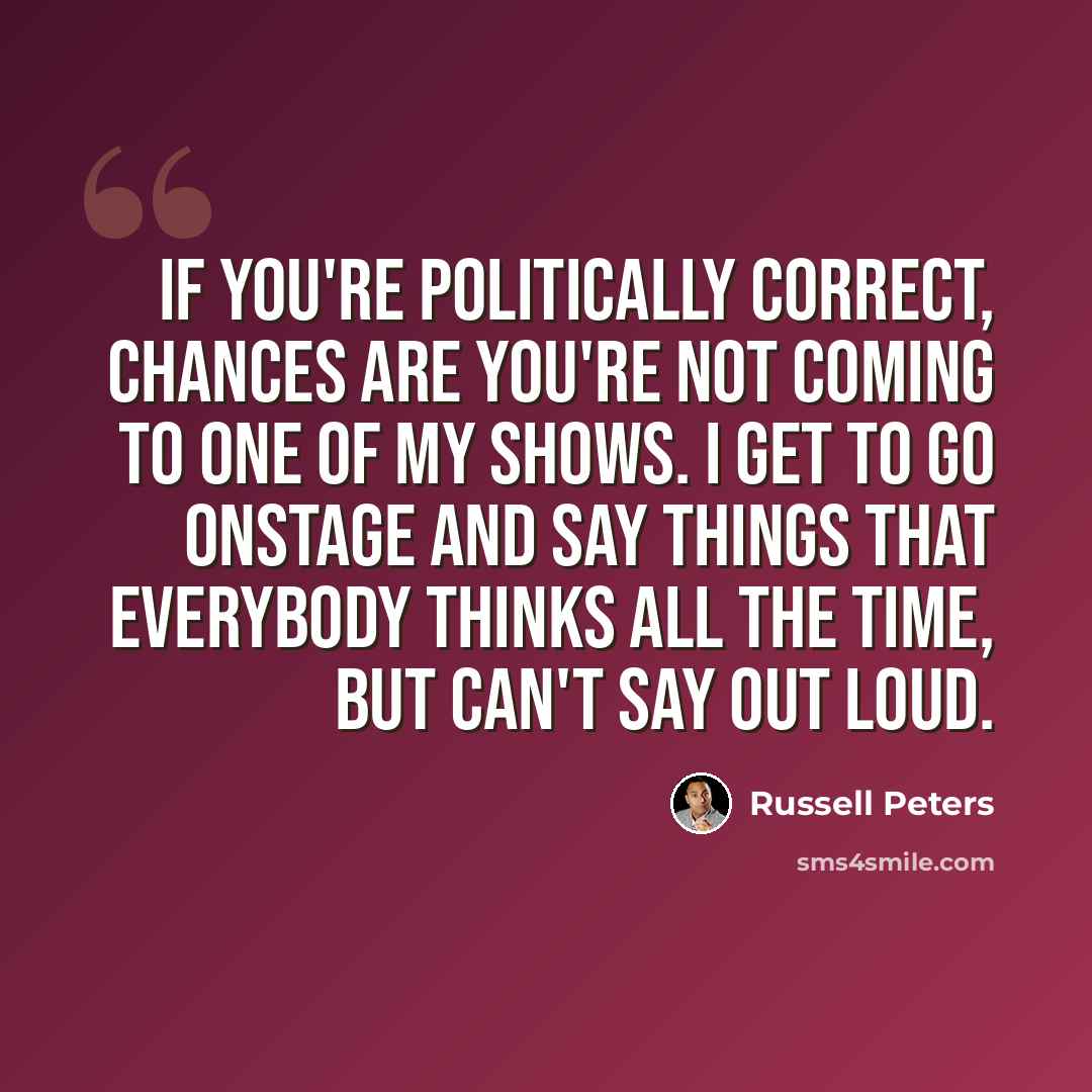 “If you're politically correct, chances are you're not coming to one of my shows. I get to go onstage and say things that everybody thinks all the time, but can't say out loud.” quote by Russell Peters