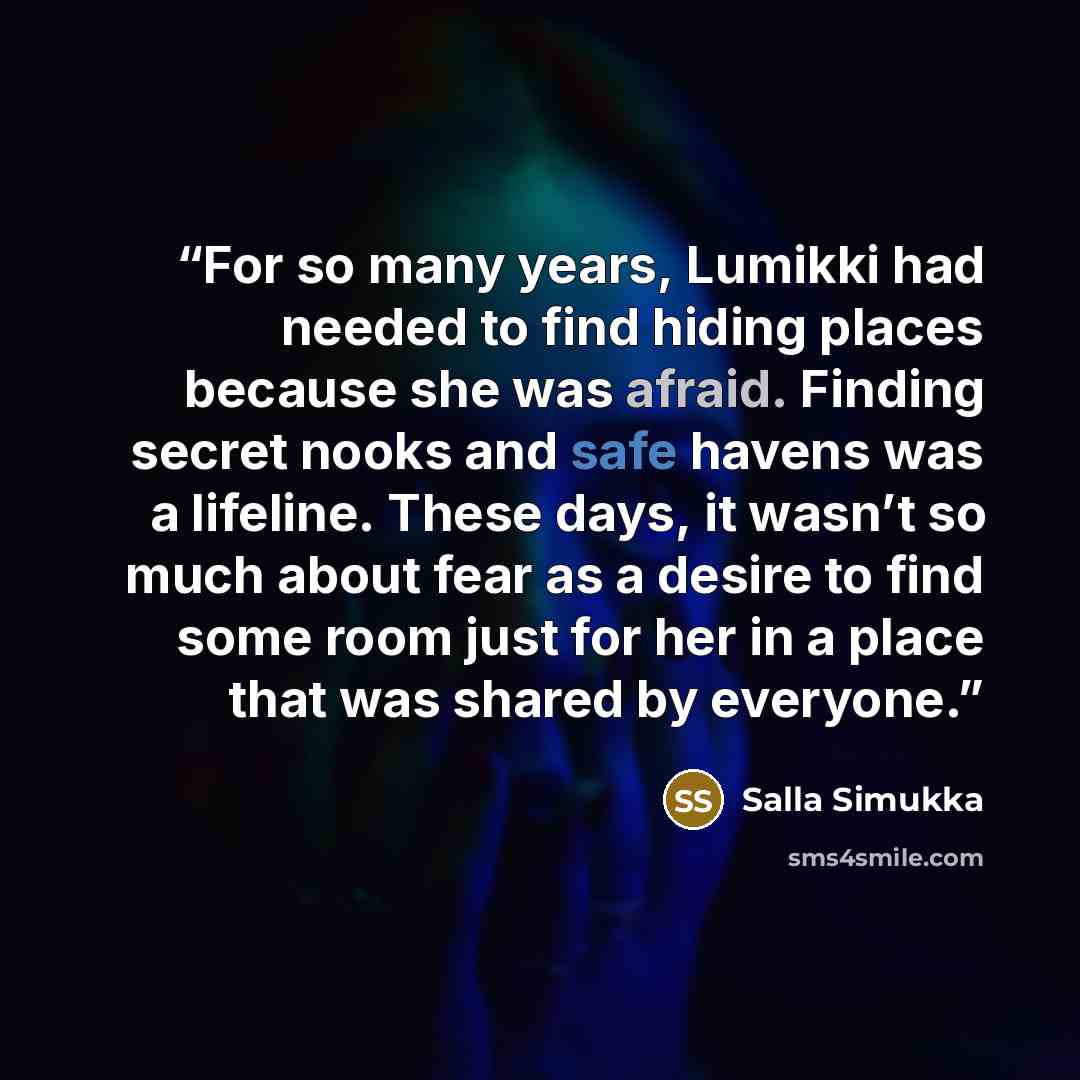 “For so many years, Lumikki had needed to find hiding places because she was afraid. Finding secret nooks and safe havens was a lifeline. These days, it wasn’t so much about fear as a desire to find some room just for her in a place that was shared by everyone.” quote by Salla Simukka