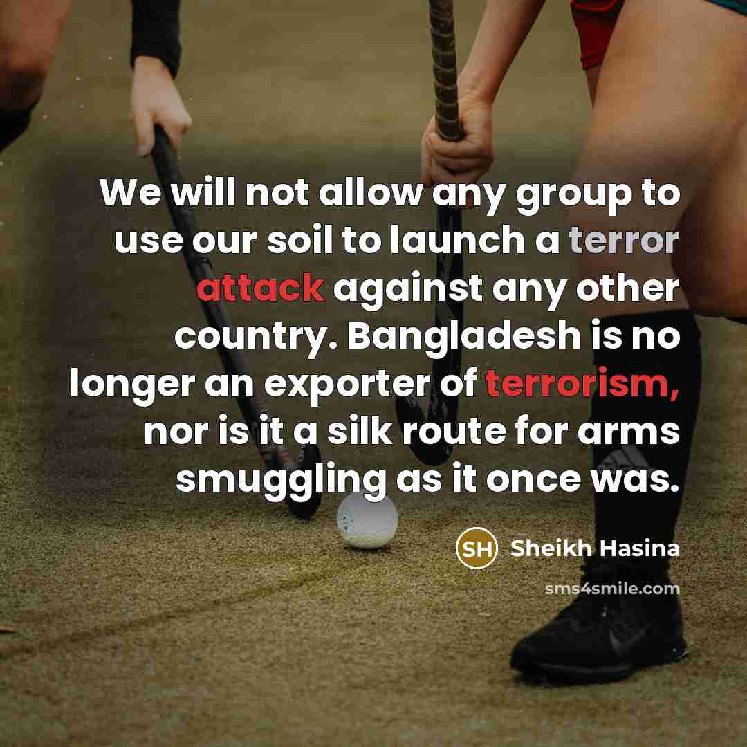“We will not allow any group to use our soil to launch a terror attack against any other country. Bangladesh is no longer an exporter of terrorism, nor is it a silk route for arms smuggling as it once was.” quote by Sheikh Hasina