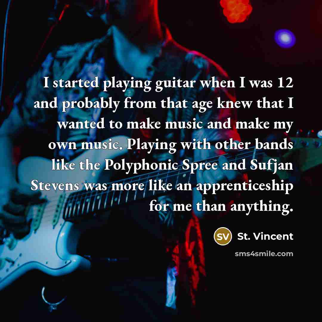 “I started playing guitar when I was 12 and probably from that age knew that I wanted to make music and make my own music. Playing with other bands like the Polyphonic Spree and Sufjan Stevens was more like an apprenticeship for me than anything.” quote by St. Vincent