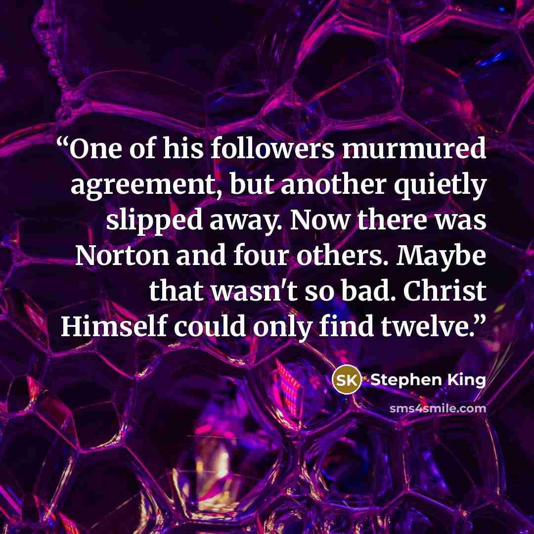 “One of his followers murmured agreement, but another quietly slipped away. Now there was Norton and four others. Maybe that wasn't so bad. Christ Himself could only find twelve.” quote by Stephen King