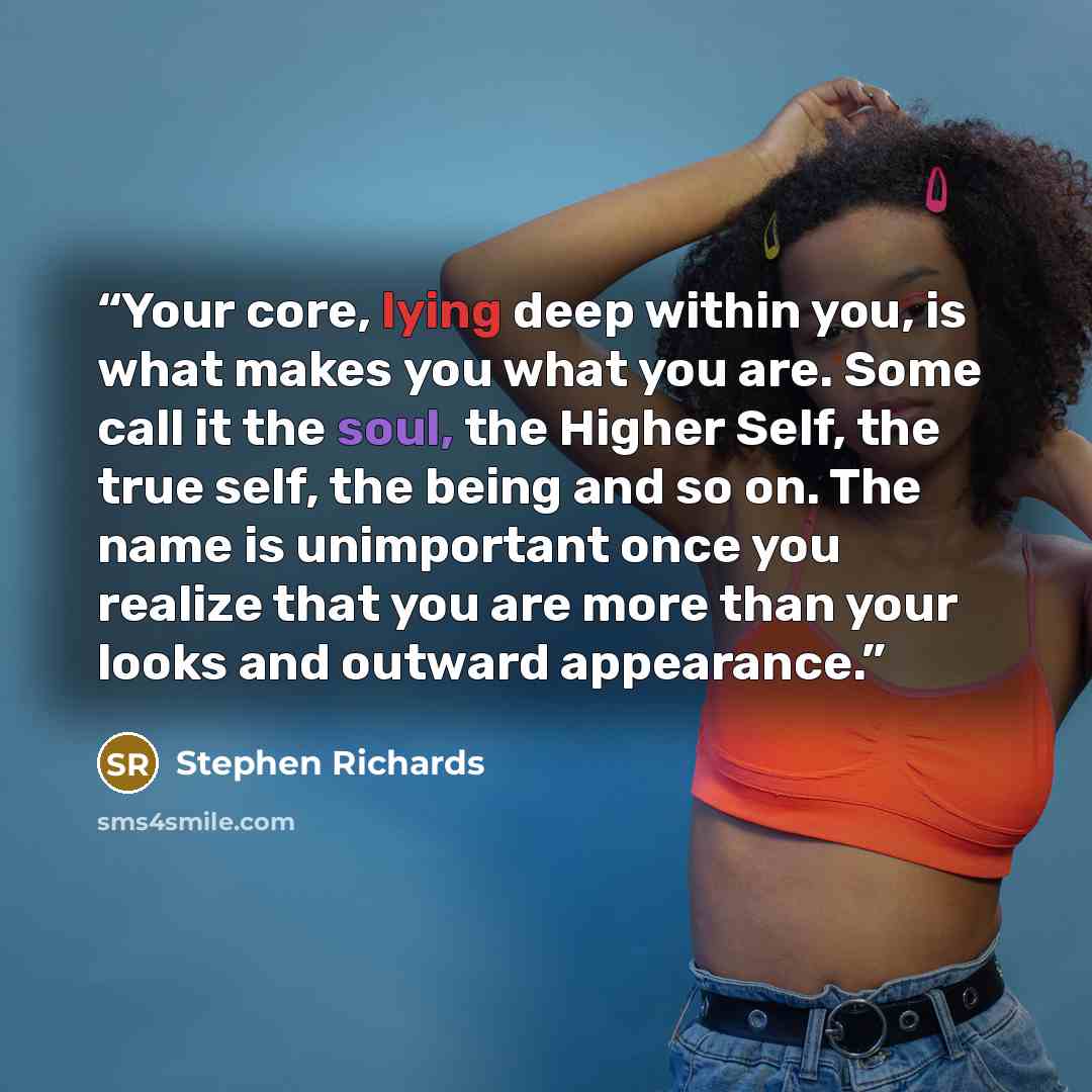 “Your core, lying deep within you, is what makes you what you are. Some call it the soul, the Higher Self, the true self, the being and so on. The name is unimportant once you realize that you are more than your looks and outward appearance.” quote by Stephen Richards