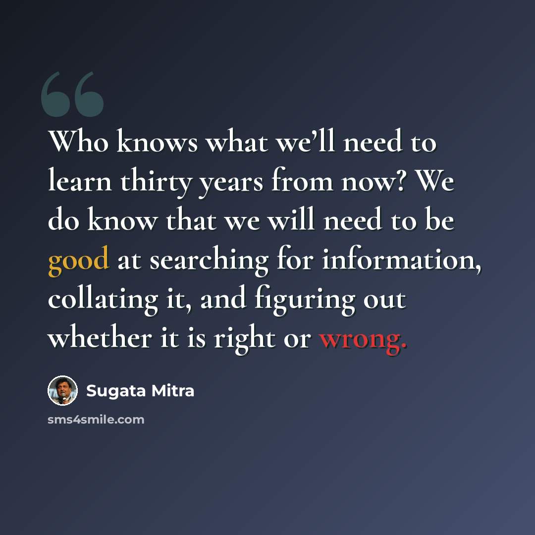 “Who knows what we’ll need to learn thirty years from now? We do know that we will need to be good at searching for information, collating it, and figuring out whether it is right or wrong.” quote by Sugata Mitra