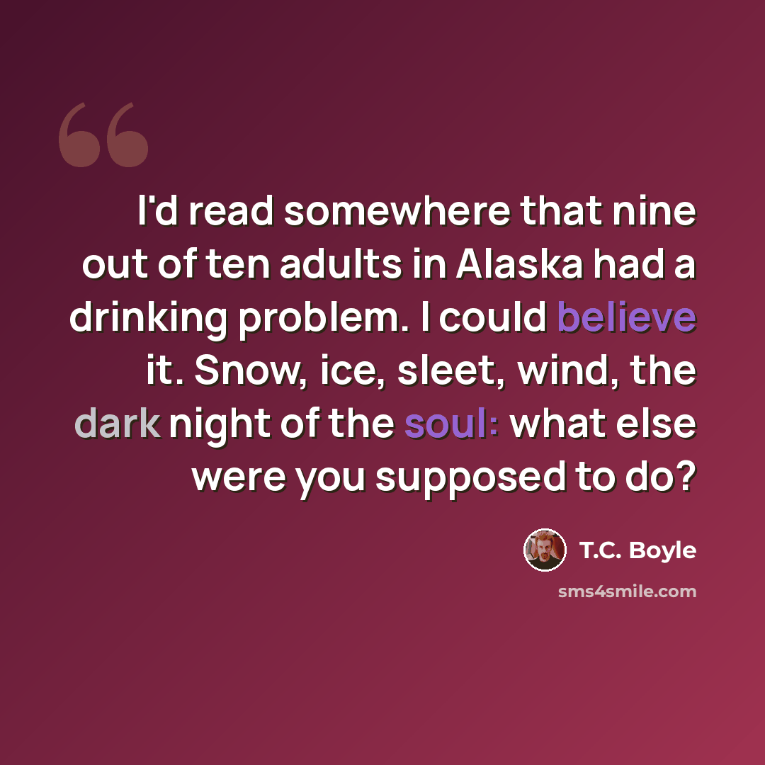 “I'd read somewhere that nine out of ten adults in Alaska had a drinking problem. I could believe it. Snow, ice, sleet, wind, the dark night of the soul: what else were you supposed to do?” quote by T.C. Boyle