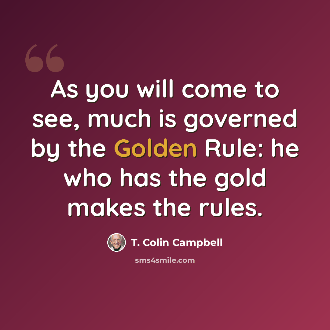 “As you will come to see, much is governed by the Golden Rule: he who has the gold makes the rules.” quote by T. Colin Campbell