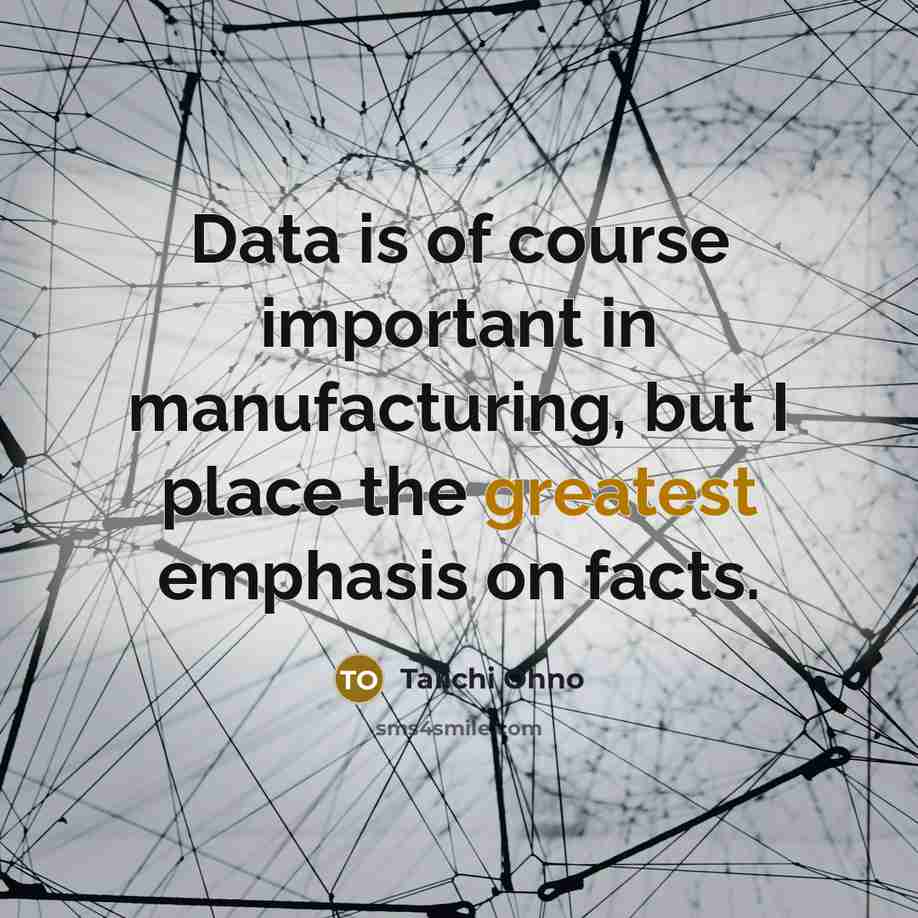 “Data is of course important in manufacturing, but I place the greatest emphasis on facts.” quote by Taiichi Ohno