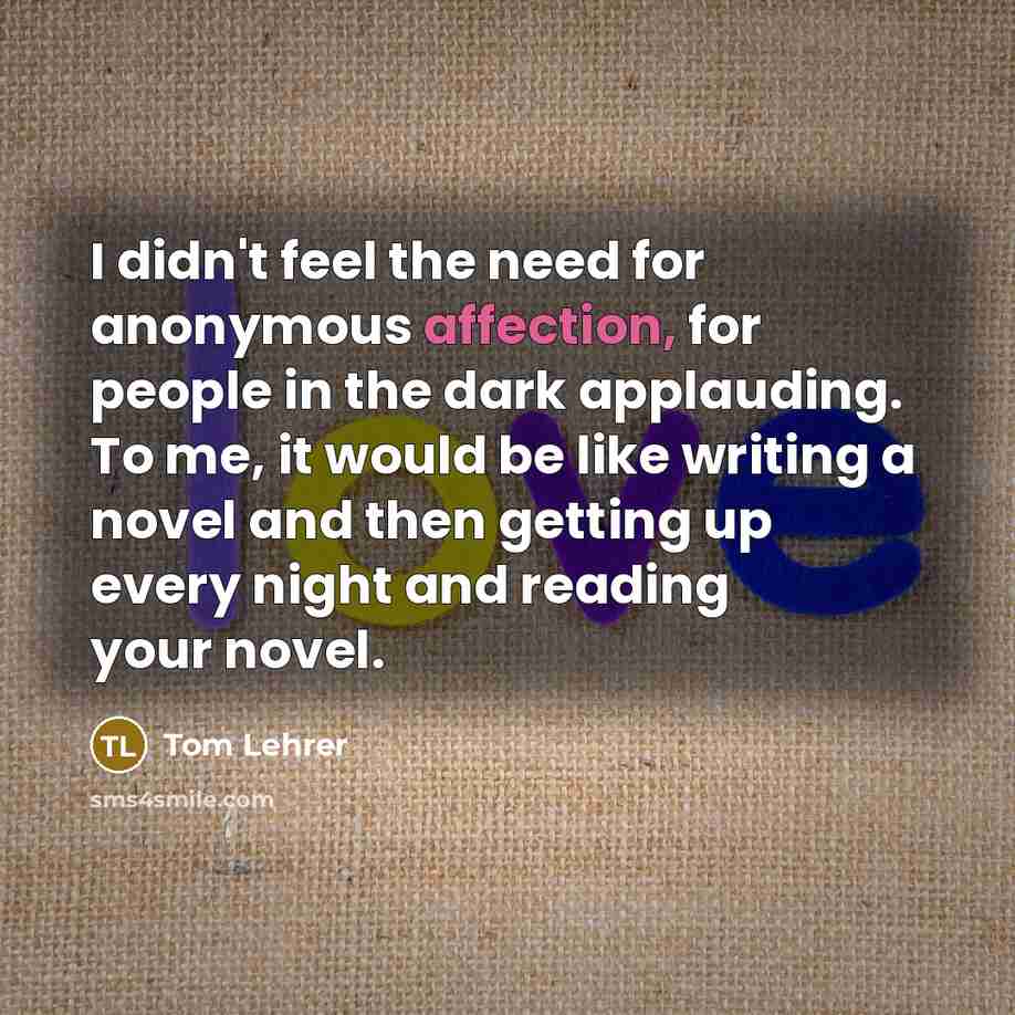 “I didn't feel the need for anonymous affection, for people in the dark applauding. To me, it would be like writing a novel and then getting up every night and reading your novel.” quote by Tom Lehrer