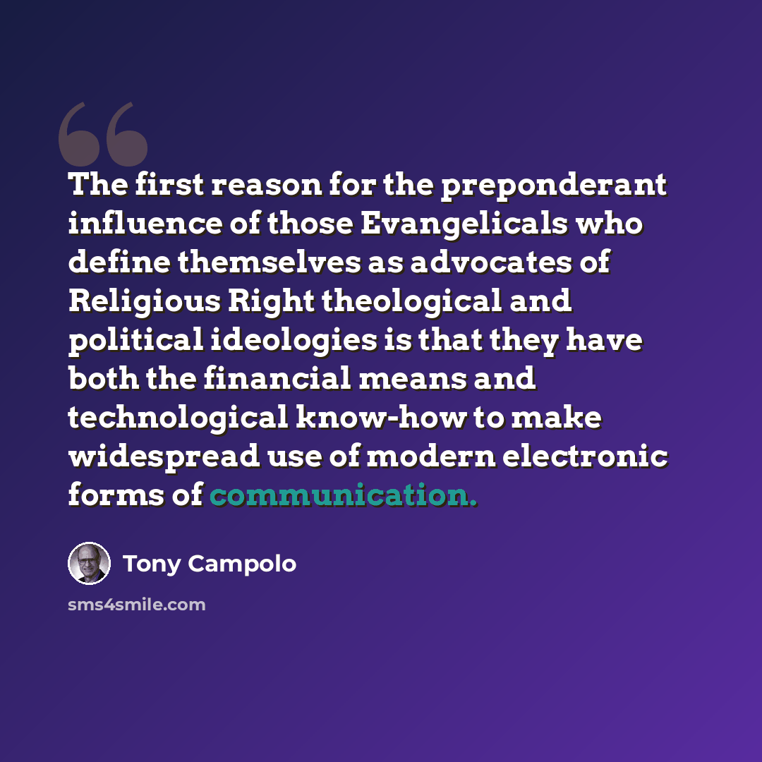 “The first reason for the preponderant influence of those Evangelicals who define themselves as advocates of Religious Right theological and political ideologies is that they have both the financial means and technological know-how to make widespread use of modern electronic forms of communication.” quote by Tony Campolo