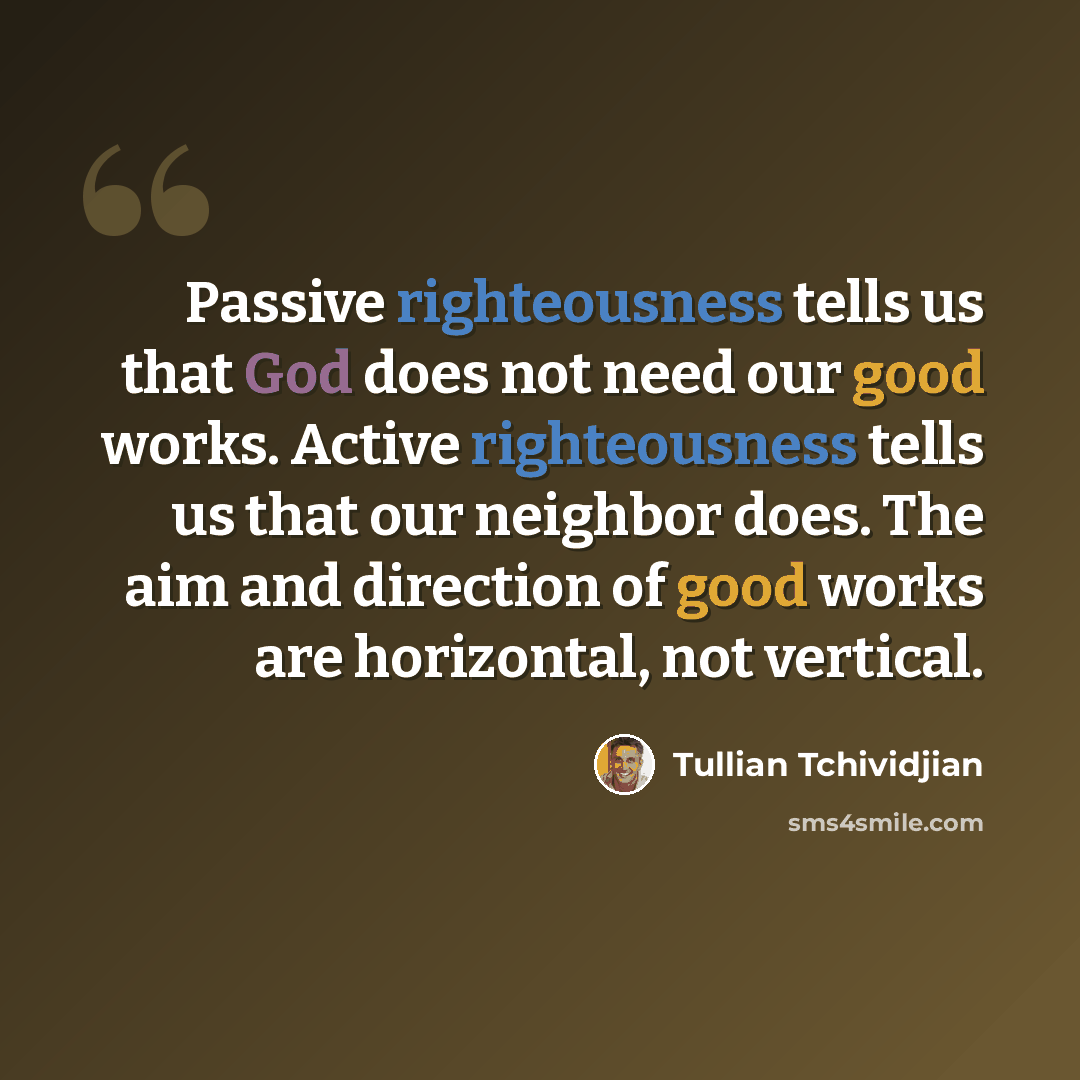“Passive righteousness tells us that God does not need our good works. Active righteousness tells us that our neighbor does. The aim and direction of good works are horizontal, not vertical.” quote by Tullian Tchividjian