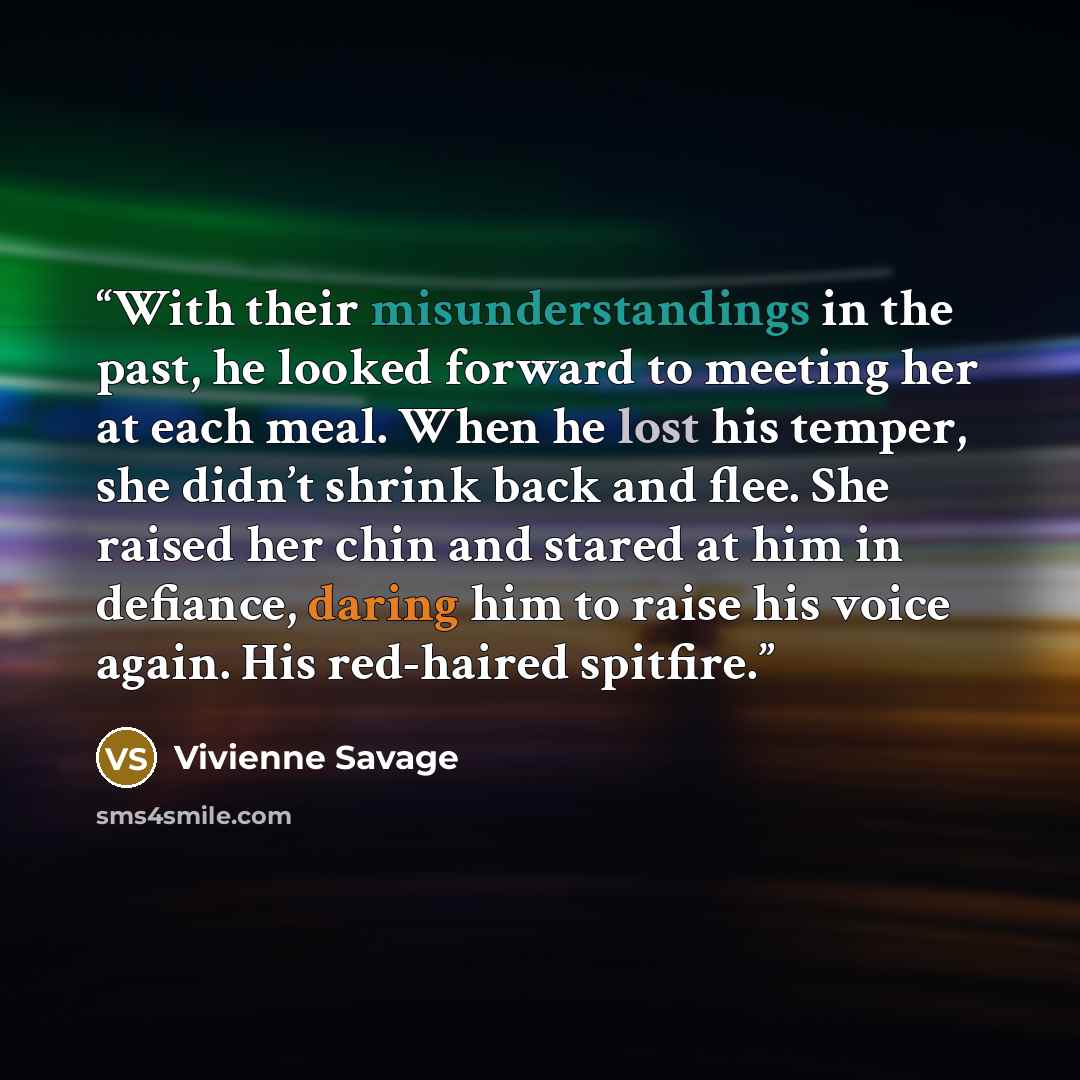 “With their misunderstandings in the past, he looked forward to meeting her at each meal. When he lost his temper, she didn’t shrink back and flee. She raised her chin and stared at him in defiance, daring him to raise his voice again. His red-haired spitfire.” quote by Vivienne Savage