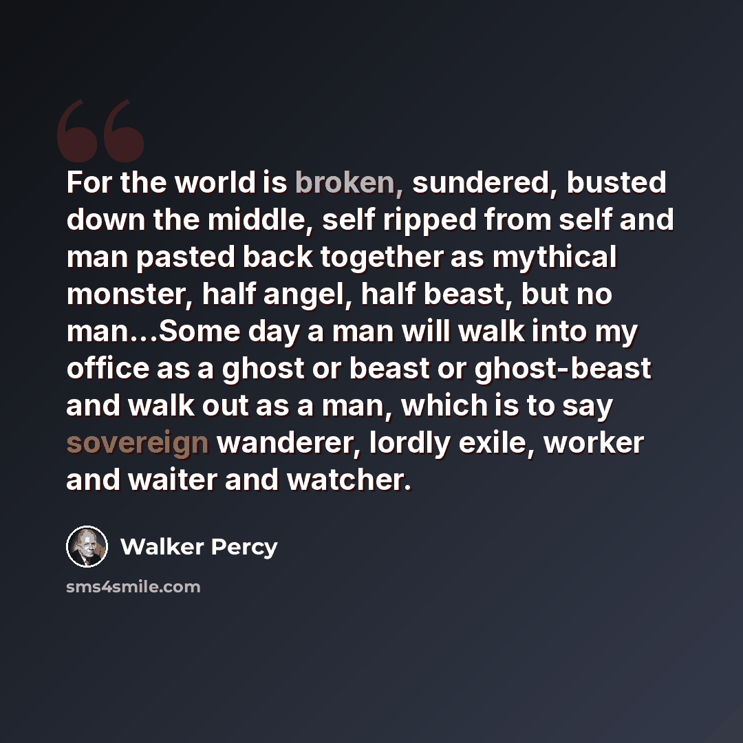 “For the world is broken, sundered, busted down the middle, self ripped from self and man pasted back together as mythical monster, half angel, half beast, but no man...Some day a man will walk into my office as a ghost or beast or ghost-beast and walk out as a man, which is to say sovereign…” quote by Walker Percy