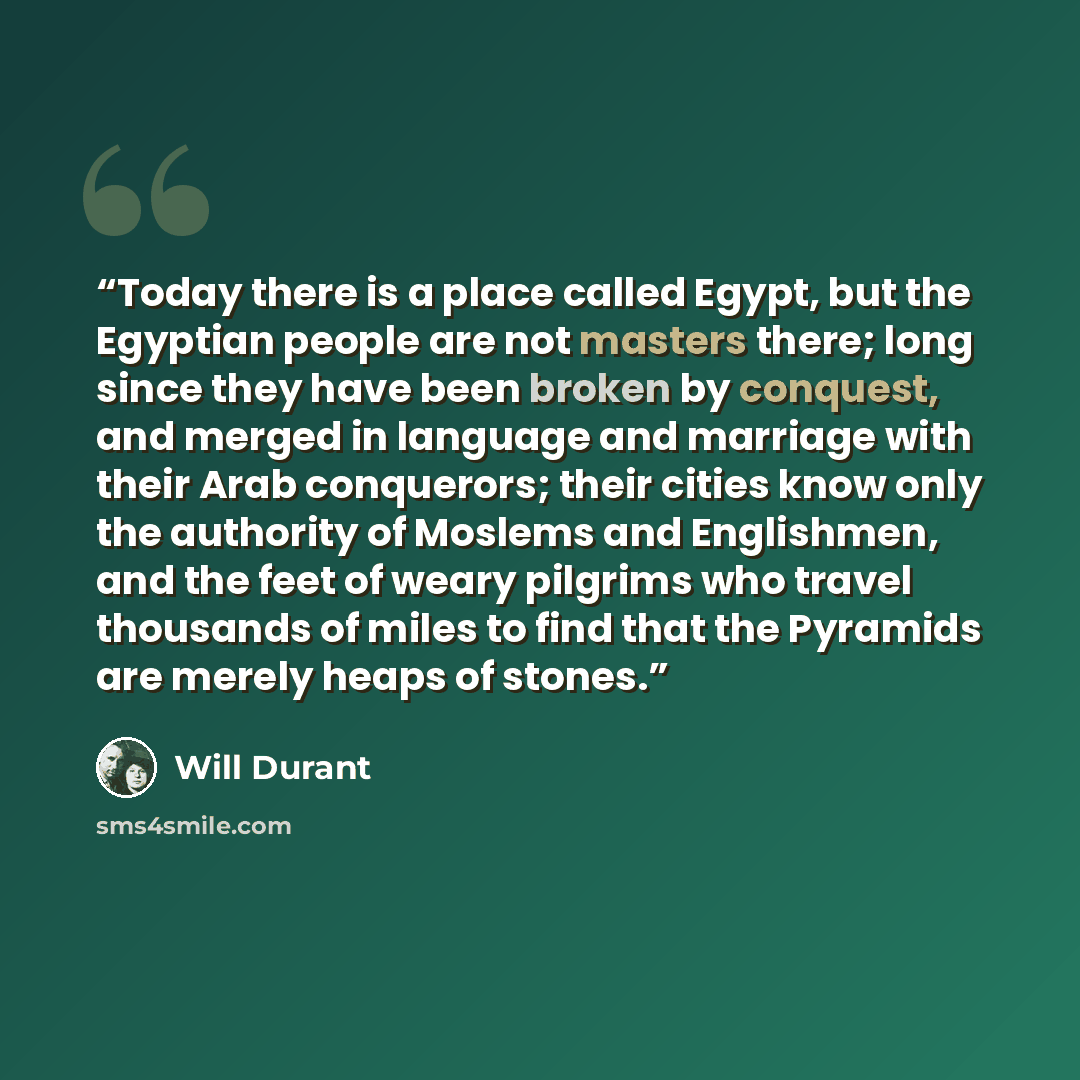 “Today there is a place called Egypt, but the Egyptian people are not masters there; long since they have been broken by conquest, and merged in language and marriage with their Arab conquerors; their cities know only the authority of Moslems and Englishmen, and the feet of weary pilgrims who…” quote by Will Durant